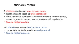 A eficiência consiste em fazer certo as coisas:
• geralmente está ligada ao nível operacional
• como realizar as operações com menos recursos – menos tempo,
menor orçamento, menos pessoas, menos matéria-prima, etc.
• Foco no melhor produto
Já a eficácia consiste em fazer as coisas certas:
• geralmente está relacionada ao nível gerencial
• Foco no melhor processo
EFICIÊNCIA X EFICÁCIA
 