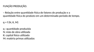 FUNÇÃO PRODUÇÃO:
– Relação entre quantidade física de fatores de produção e a
quantidade física do produto em um determinado período de tempo.
q = f (N, K, M)
q : quantidade produzida
N: mão de obra utilizada
K: capital físico utilizado
M: matéria primas utilizadas
 