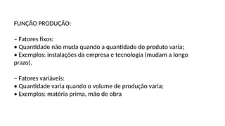FUNÇÃO PRODUÇÃO:
– Fatores fixos:
• Quantidade não muda quando a quantidade do produto varia;
• Exemplos: instalações da empresa e tecnologia (mudam a longo
prazo).
– Fatores variáveis:
• Quantidade varia quando o volume de produção varia;
• Exemplos: matéria prima, mão de obra
 