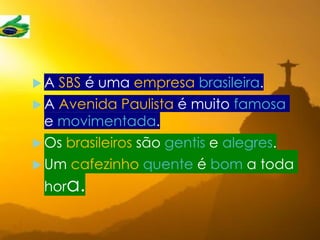  A SBS é uma empresa brasileira.
 A Avenida Paulista é muito famosa
e movimentada.
 Os brasileiros são gentis e alegres.
 Um cafezinho quente é bom a toda
hora.
 