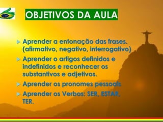 OBJETIVOS DA AULA
 Aprender a entonação das frases.
(afirmativo, negativo, interrogativo)
 Aprender o artigos definidos e
indefinidos e reconhecer os
substantivos e adjetivos.
 Aprender os pronomes pessoais
 Aprender os Verbos: SER, ESTAR,
TER.
 