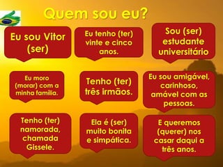 Quem sou eu?
Eu sou Vitor
(ser)
Eu tenho (ter)
vinte e cinco
anos.
Sou (ser)
estudante
universitário
Eu moro
(morar) com a
minha família.
Tenho (ter)
três irmãos.
Eu sou amigável,
carinhoso,
amável com as
pessoas.
Tenho (ter)
namorada,
chamada
Gissele.
Ela é (ser)
muito bonita
e simpática.
E queremos
(querer) nos
casar daqui a
três anos.
 
