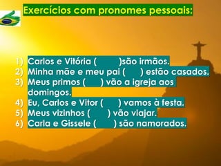Exercícios com pronomes pessoais:
1) Carlos e Vitória ( )são irmãos.
2) Minha mãe e meu pai ( ) estão casados.
3) Meus primos ( ) vão a igreja aos
domingos.
4) Eu, Carlos e Vitor ( ) vamos à festa.
5) Meus vizinhos ( ) vão viajar.
6) Carla e Gissele ( ) são namorados.
 