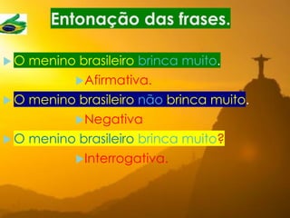 Entonação das frases.
 O menino brasileiro brinca muito.
Afirmativa.
 O menino brasileiro não brinca muito.
Negativa
 O menino brasileiro brinca muito?
Interrogativa.
 