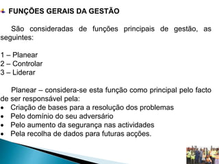FUNÇÕES GERAIS DA GESTÃO
São consideradas de funções principais de gestão, as
seguintes:
1 – Planear
2 – Controlar
3 – Liderar
Planear – considera-se esta função como principal pelo facto
de ser responsável pela:
 Criação de bases para a resolução dos problemas
 Pelo domínio do seu adversário
 Pelo aumento da segurança nas actividades
 Pela recolha de dados para futuras acções.
 