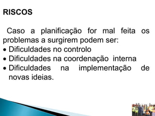 RISCOS
Caso a planificação for mal feita os
problemas a surgirem podem ser:
 Dificuldades no controlo
 Dificuldades na coordenação interna
 Dificuldades na implementação de
novas ideias.
 