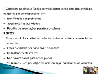 Considera-se ainda a função controlar como sendo uma das principais
na gestão por ser responsável por:
 Identificação dos problemas
 Segurança nas actividades
 Recolha de informações para futuros planos
RISCOS
Se o controlo for mal feito ou não for realizado os riscos apresentados
podem ser:
 Fraca habilidade por parte dos funcionários
 Desentendimento interno
 Não haverá bases para novos planos
5º Liderar – tem por objectivo unir, ou seja, harmonizar os recursos
humanos.
 