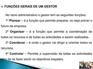 FUNÇÕES GERAIS DE UM GESTOR
No ramo administrativo o gestor tem as seguintes funções:
1º Planear – è a função que permite preparar, ou seja prever o
futuro da empresa.
2º Organizar – é a função que permite a coordenação de
todos os recursos e de todas as actividades a serem realizadas.
3º Coordenar – é onde o gestor vai dirigir e orientar todos os
recursos.
4º Controlar – Permite a supervisão de todas as actividades
afim de se fazer sentir os objectivos traçados.
 