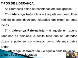 TIPOS DE LIDERANÇA
As lideranças estão apresentadas em três grupos:
1º - Liderança Autoritária – é aquela em que o líder
não dá oportunidade aos liderados em expor as suas
ideias.
2º - Liderança Paternalista – é aquele em que o
líder não dá opiniões, e aceita tudo que os liderados
dizem e pode ser considerado como liderança deixa
andar.
3º - Liderança Democrática – é aquela onde há união
entre o líder e os liderados
 