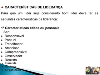 CARACTERÍSTICAS DE LIDERANÇA
Para que um líder seja considerado bom líder deve ter as
seguintes características de liderança:
1º Características éticas ou pessoais
Ser:
 Responsável
 Pontual
 Trabalhador
 Atencioso
 Compreensível
 Observador
 Realista
 Humilde
 Paciente
 Organizado
 