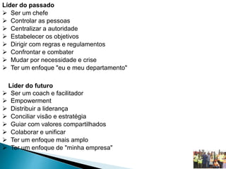 Líder do passado
 Ser um chefe
 Controlar as pessoas
 Centralizar a autoridade
 Estabelecer os objetivos
 Dirigir com regras e regulamentos
 Confrontar e combater
 Mudar por necessidade e crise
 Ter um enfoque "eu e meu departamento"
Líder do futuro
 Ser um coach e facilitador
 Empowerment
 Distribuir a liderança
 Conciliar visão e estratégia
 Guiar com valores compartilhados
 Colaborar e unificar
 Ter um enfoque mais amplo
 Ter um enfoque de "minha empresa"
 