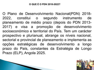 O QUE É O PDN 2018-2022?
O Plano de Desenvolvimento Nacional(PDN) 2018-
2022, constitui o segundo instrumento de
planeamento de médio prazo (depois do PDN 2013-
2017) e visa a promoção de desenvolvimento
socioeconómico e territorial do País. Tem um carácter
prospectivo e plurianual, abrange os níveis nacional,
sectorial e provincial de planeamento e implementa as
opções estratégicas de desenvolvimento a longo
prazo do País, constantes da Estratégia de Longo
Prazo (ELP), Angola 2025.
 