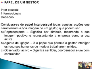 PAPEL DE UM GESTOR
Inter pessoal
Informacionais
Decisório
Considera-se de papel interpessoal todas aquelas acções que
caracterizam a boa imagem de um gestor, que podem ser:
a) Representante – Significa ser símbolo, mostrando a sua
imagem positiva e representando a empresa como a voz
activa.
b) Agente de ligação – é o papel que permite o gestor interligar
os recursos humanos de modo a trabalharem unidos.
c) Observador activo – Significa ser líder, coordenador e um bom
controlador.
 