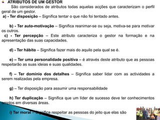 ATRIBUTOS DE UM GESTOR
São considerados de atributos todas aquelas acções que caracterizam o perfil
geral de um gestor.
a) - Ter disposição – Significa tentar o que não foi tentado antes.
b) - Ter auto-motivação – Significa reanimar-se ou seja, motiva-se para motivar
os outros.
c) - Ter percepção – Este atributo caracteriza o gestor na formação e na
apresentação das suas capacidades.
d) - Ter hábito – Significa fazer mais do aquilo pela qual se é.
e) – Ter uma personalidade positiva – é através deste atributo que as pessoas
respeitarão as suas ideias e suas qualidades.
f) – Ter domínio dos detalhes – Significa saber lidar com as actividades a
serem realizadas pela empresa.
g) – Ter disposição para assumir uma responsabilidade
h) Ter duplicação – Significa que um líder de sucesso deve ter conhecimentos
amplos em diversas áreas.
i) Ter moral – Significa respeitar as pessoas do jeito que elas são
 