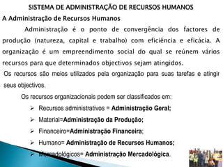 SISTEMA DE ADMINISTRAÇÃO DE RECURSOS HUMANOS
A Administração de Recursos Humanos
Administração é o ponto de convergência dos factores de
produção (natureza, capital e trabalho) com eficiência e eficácia. A
organização é um empreendimento social do qual se reúnem vários
recursos para que determinados objectivos sejam atingidos.
Os recursos são meios utilizados pela organização para suas tarefas e atingir
seus objectivos.
Os recursos organizacionais podem ser classificados em:
 Recursos administrativos = Administração Geral;
 Material=Administração da Produção;
 Financeiro=Administração Financeira;
 Humano= Administração de Recursos Humanos;
 Mercadológicos= Administração Mercadológica.
 