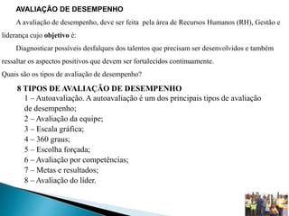 AVALIAÇÃO DE DESEMPENHO
A avaliação de desempenho, deve ser feita pela área de Recursos Humanos (RH), Gestão e
liderança cujo objetivo é:
Diagnosticar possíveis desfalques dos talentos que precisam ser desenvolvidos e também
ressaltar os aspectos positivos que devem ser fortalecidos continuamente.
Quais são os tipos de avaliação de desempenho?
8 TIPOS DE AVALIAÇÃO DE DESEMPENHO
1 – Autoavaliação. A autoavaliação é um dos principais tipos de avaliação
de desempenho;
2 – Avaliação da equipe;
3 – Escala gráfica;
4 – 360 graus;
5 – Escolha forçada;
6 – Avaliação por competências;
7 – Metas e resultados;
8 – Avaliação do líder.
 