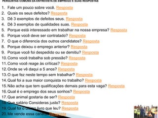 PERGUNTAS COMUNS DA ENTREVISTA DE EMPREGO E SUAS RESPOSTAS
1. Fale um pouco sobre você. Resposta
2. Quais os seus defeitos? Resposta
3. Dê 3 exemplos de defeitos seus. Resposta
4. Dê 3 exemplos de qualidades suas. Resposta
5. Porque está interessado em trabalhar na nossa empresa? Resposta
6. Porque você deve ser contratado? Resposta
7. O que o diferencia dos outros candidatos? Resposta
8. Porque deixou o emprego anterior? Resposta
9. Porque você foi despedido ou se demitiu? Resposta
10.Como você trabalha sob pressão? Resposta
11.Como você reage às críticas? Resposta
12.Onde se vê daqui a 5 anos? Resposta
13.O que fez neste tempo sem trabalhar? Resposta
14.Qual foi a sua maior conquista no trabalho? Resposta
15.Não acha que tem qualificações demais para esta vaga? Resposta
16.Qual é o emprego dos seus sonhos? Resposta
17.Que animal gostaria de ser? Resposta
18.Que salário Consideras justo? Resposta
19.Qual foi o último livro que leu? Resposta
20.Me vende essa caneta. Resposta
 