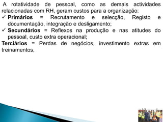 A rotatividade de pessoal, como as demais actividades
relacionadas com RH, geram custos para a organização:
 Primários = Recrutamento e selecção, Registo e
documentação, integração e desligamento;
 Secundários = Reflexos na produção e nas atitudes do
pessoal, custo extra operacional;
Terciários = Perdas de negócios, investimento extras em
treinamentos,
 