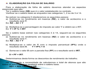 ELABORAÇÃO DA FOLHA DE SALÁRIO
Para a elaboração da folha de salário devemos atender os aspectos
essenciais que são:
Ter o salário base (SB) que é o valor estabelecido no contrato.
Verificar se o salário base se enquadra nas categorias 1, 2 ou de 3 á 14.
Se estiver na categoria 2 obedecemos os seguintes passos:
a) Subtrai-se no rendimento em kwanza (RZ), o valor de acréscimo e o
resultado será Y.
Ex: RZ – AC = Y
b) Multiplica-se a percentagem do imposto ao valor Y e obtém-se o IRT.
Ex: Y × IP % = IRT
Se o salário base estiver nas categorias 3 á 14, seguem-se os seguintes
passos:
a) Subtrai-se no rendimento em kwanza (RZ) o valor do acréscimo e o
resultado será Y.
Ex: RZ – AC = Y
b) Multiplica-se o valor de Y com o imposto percentual (IP%) onde o
resultado dará X. Y × IP% = X
c) Soma-se o valor X com a parcela fixa (PF) e o resultado será o IRT.
X + PF = IRT.
Determinamos desta forma os descontos de rendimento de trabalho.
Há certamente a necessidade de calcularmos o total de abonos que são
todos os adicionais que receberá sobre o salário base.
AD1 + AD2 +AD3… = AB
 
