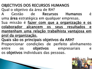 OBJECTIVOS DOS RECURSOS HUMANOS
Qual o objetivo da área de RH?
A Gestão de Recursos Humanos é
uma área estratégica em qualquer empresas.
Sua missão é fazer com que a organização e os
colaborador alcancem os seus resultados e
mantenham uma relação trabalhista vantajosa em
prol da organização.
Quais são os principais objetivos da ARH?
Proporcionar condições de perfeito alinhamento
entre os objetivos empresariais e
os objetivos individuais das pessoas.
 
