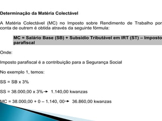 Determinação da Matéria Colectável
A Matéria Colectável (MC) no Imposto sobre Rendimento de Trabalho por
conta de outrem é obtida através da seguinte fórmula:
MC = Salário Base (SB) + Subsidio Tributável em IRT (ST) – Imposto
parafiscal
Onde:
Imposto parafiscal é a contribuição para a Segurança Social
No exemplo 1, temos:
SS = SB x 3%
SS = 38.000,00 x 3% 1.140,00 kwanzas
MC = 38.000,00 + 0 – 1.140, 00 36.860,00 kwanzas
 