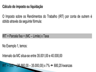 Cálculo do imposto ou liquidação
O Imposto sobre os Rendimentos do Trabalho (IRT) por conta de outrem é
obtido através da seguinte fórmula:
IRT = Parcela fixa + (MC – Limite) x Taxa
No Exemplo 1, temos:
Intervalo da MC situa-se entre 35.001,00 e 40.000,00
IRT = 550 + (36.860,00 – 35.000,00) x 7% 680,20 kwanzas
 