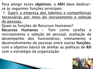 Para atingir esses objetivos, a ARH deve dedicar-
se às seguintes funções principais:
1. Suprir a empresa dos talentos e competências
necessárias por meio do recrutamento e seleção
de pessoas.
Quais as funções de Recursos Humanos?
Recursos Humanos - Tem como tarefas o
recrutamento e seleção de pessoal, avaliação de
desempenho dos funcionários, treinamento e
desenvolvimento de pessoas entre outras funções,
com o objetivo básico de alinhar as políticas de RH
com a estratégia da organização.
 
