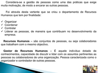 Considera-se a gestão de pessoas como uma das práticas que exige
muita motivação, de modo a encarar as outras pessoas.
Foi através desta vertente que se criou o departamento de Recursos
Humanos que tem por finalidade:
 Organizar
 Coordenar
 Controlar
 Liderar as pessoas, de maneira que contribuam no desenvolvimento da
empresa.
Recursos Humanos – são conjuntos de pessoas, ou seja colaboradores
que trabalham com o mesmo objectivo.
Gestor de Recursos Humanos – É aquele indivíduo dotado de
conhecimentos, capacidade de discutir e lidar com os assuntos pertinentes as
pessoas ou colaboradores de uma organização. Pessoa caracterizada como o
organizador e controlador de outras pessoas.
 