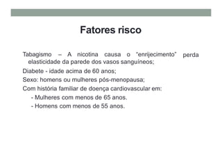 Fatores risco
Tabagismo – A nicotina causa o “enrijecimento”
elasticidade da parede dos vasos sanguíneos;
Diabete - idade acima de 60 anos;
Sexo: homens ou mulheres pós-menopausa;
Com história familiar de doença cardiovascular em:
- Mulheres com menos de 65 anos.
- Homens com menos de 55 anos.
perda
 