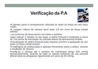 Verificação da P.A
•A câmara vazia é comodamente colocada ao redor do braço em seu terço
médio.
•A margem inferior da câmara deve estar 2,5 em cima da fossa cubital
anterior.
• os contornos da fossa devem ser vistos e sentidos.
•após colocar a câmara no seu lugar, a artéria braquial é localizada a cerca
de 1cm acima da articulação do cotovelo abaixo da aponeurose bicipital.
•A localização da artéria braquial pode requerer primeiro a apalpação do seu
pulso na fossa cubital anterior.
•O diafragma do estetoscópio é aplicado firmemente sobre a artéria durante
a insuflação da câmara.
•Insufla-se a câmara até o ponteiro do manômetro atingir 220 mmHg
aproximadamente. Quando se sabe os valores anteriores de sua pressão
arterial deve-se ultrapassar ligeiramente em cerca de 30 mmHg.
 