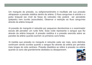 Um manguito de pressão, ou esfignomanômetro é insuflado até sua pressão
ultrapassar a pressão sistólica dentro da artéria. O fluxo sanguíneo é ocluído e o
pulso braquial (ao nível da fossa do cotovelo) não poderá ser percebido
(palpado) nem ouvido (auscultado). Observar a restrição ao fluxo sanguíneo
através da artéria braquial
•A pressão do manguito é reduzida por pequenos decréscimos e o examinador
escuta até perceber um ruído forte. Esse ruído representa o sangue que flui
através da artéria braquial. A pressão sistólica é a pressão exercida sobre as
paredes da artéria quando ocorrem os primeiros sons fortes.
•A medida que pressão no manguito é reduzida cada vez mais, sons distintos
continuam sendo ouvidos quando o sangue flui através da artéria por períodos
mais longos do ciclo cardíaco. Pressão diastólica se refere à pressão na artéria
quando os sons são grandemente abafados ou desaparecem.
 