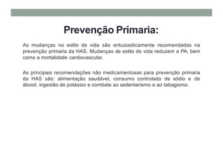 Prevenção Primaria:
As mudanças no estilo de vida são entusiasticamente recomendadas na
prevenção primaria da HAS. Mudanças de estilo de vida reduzem a PA, bem
como a mortalidade cardiovascular.
As principais recomendações não medicamentosas para prevenção primaria
da HAS são: alimentação saudável, consumo controlado de sódio e de
álcool, ingestão de potássio e combate ao sedentarismo e ao tabagismo.
 