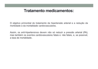 Tratamento medicamentos:
O objetivo primordial do tratamento da hipertensão arterial e a redução da
morbidade e da mortalidade cardiovasculares.
Assim, os anti-hipertensivos devem não só reduzir a pressão arterial (PA),
mas também os eventos cardiovasculares fatais e não fatais, e, se possível,
a taxa de mortalidade.
 