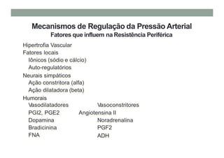 Mecanismos de Regulação da Pressão Arterial
Fatores que influem na Resistência Periférica
Hipertrofia Vascular
Fatores locais
Iônicos (sódio e cálcio)
Auto-regulatórios
Neurais simpáticos
Ação constritora (alfa)
Ação dilatadora (beta)
Humorais
Vasodilatadores
PGI2, PGE2
Dopamina
Bradicinina
FNA
Vasoconstritores
Angiotensina II
Noradrenalina
PGF2
ADH
 