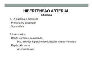 HIPERTENSÃO ARTERIAL
Etiologia
1.HAsistólica e diastólica
Primária ou essencial
Secundária
2. HAsistólica
Débito cardíaco aumentado
IAo, estados hipercinéticos, fistulas artério-venosas
Rigidez da aorta
Arteriosclerose
 