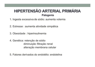 HIPERTENSÃO ARTERIAL PRIMÁRIA
Patogenia
1. Ingesta excessiva de sódio: aumenta volemia
2. Estresse : aumenta atividade simpática
3. Obesidade : hiperinsulinemia
4. Genética: retenção de sódio
diminuição filtração renal
alteração membrana celular
5. Fatores derivados do endotélio: endotelina
 
