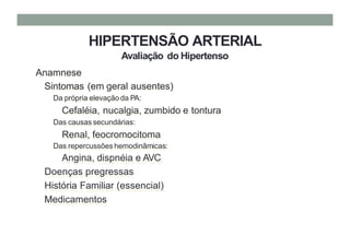 HIPERTENSÃO ARTERIAL
Avaliação do Hipertenso
Anamnese
Sintomas (em geral ausentes)
Da própria elevação da PA:
Cefaléia, nucalgia, zumbido e tontura
Das causas secundárias:
Renal, feocromocitoma
Das repercussões hemodinâmicas:
Angina, dispnéia e AVC
Doenças pregressas
História Familiar (essencial)
Medicamentos
 