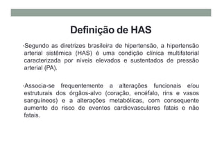 Definição de HAS
•Segundo as diretrizes brasileira de hipertensão, a hipertensão
arterial sistêmica (HAS) é uma condição clínica multifatorial
caracterizada por níveis elevados e sustentados de pressão
arterial (PA).
•Associa-se frequentemente a alterações funcionais e/ou
estruturais dos órgãos-alvo (coração, encéfalo, rins e vasos
sanguíneos) e a alterações metabólicas, com consequente
aumento do risco de eventos cardiovasculares fatais e não
fatais.
 