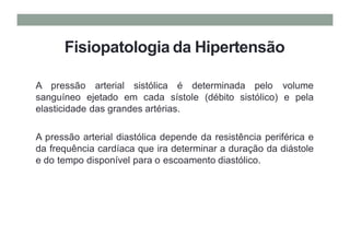 Fisiopatologia da Hipertensão
A pressão arterial sistólica é determinada pelo volume
sanguíneo ejetado em cada sístole (débito sistólico) e pela
elasticidade das grandes artérias.
A pressão arterial diastólica depende da resistência periférica e
da frequência cardíaca que ira determinar a duração da diástole
e do tempo disponível para o escoamento diastólico.
 