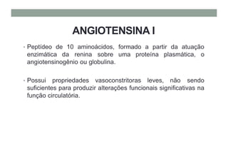ANGIOTENSINA I
• Peptídeo de 10 aminoácidos, formado a partir da atuação
enzimática da renina sobre uma proteína plasmática, o
angiotensinogênio ou globulina.
• Possui propriedades vasoconstritoras leves, não sendo
suficientes para produzir alterações funcionais significativas na
função circulatória.
 
