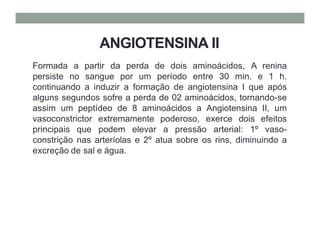 ANGIOTENSINA II
Formada a partir da perda de dois aminoácidos, A renina
persiste no sangue por um período entre 30 min. e 1 h.
continuando a induzir a formação de angiotensina I que após
alguns segundos sofre a perda de 02 aminoácidos, tornando-se
assim um peptídeo de 8 aminoácidos a Angiotensina II, um
vasoconstrictor extremamente poderoso, exerce dois efeitos
principais que podem elevar a pressão arterial: 1º vaso-
constrição nas arteríolas e 2º atua sobre os rins, diminuindo a
excreção de sal e água.
 
