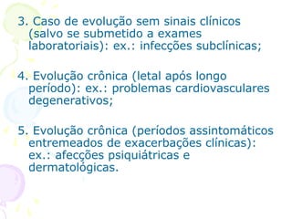 3. Caso de evolução sem sinais clínicos
(salvo se submetido a exames
laboratoriais): ex.: infecções subclínicas;
4. Evolução crônica (letal após longo
período): ex.: problemas cardiovasculares
degenerativos;
5. Evolução crônica (períodos assintomáticos
entremeados de exacerbações clínicas):
ex.: afecções psiquiátricas e
dermatológicas.

 