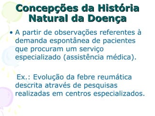 Concepções da História
Natural da Doença
• A partir de observações referentes à
demanda espontânea de pacientes
que procuram um serviço
especializado (assistência médica).
Ex.: Evolução da febre reumática
descrita através de pesquisas
realizadas em centros especializados.

 