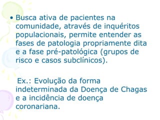 • Busca ativa de pacientes na
comunidade, através de inquéritos
populacionais, permite entender as
fases de patologia propriamente dita
e a fase pré-patológica (grupos de
risco e casos subclínicos).
Ex.: Evolução da forma
indeterminada da Doença de Chagas
e a incidência de doença
coronariana.

 
