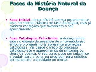 Fases da História Natural da
Doença
• Fase Inicial: ainda não há doença propriamente
dita, no sentido clássico de fase patológica, mas já
existem condições que favorecem o seu
aparecimento.
• Fase Patológica Pré-clínica: a doença ainda
está no estágio de ausência de sintomatologia,
embora o organismo já apresente alterações
patológicas. Vai desde o início do processo
patológico até o aparecimento de sintomas ou
sinais da doença. O seu curso pode ser subclínico
e evoluir para a cura, ou progredir para defeitos
permanentes, cronicidade ou morte.

 