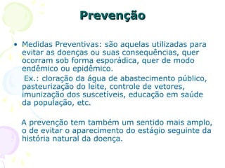 Prevenção
• Medidas Preventivas: são aquelas utilizadas para
evitar as doenças ou suas consequências, quer
ocorram sob forma esporádica, quer de modo
endêmico ou epidêmico.
Ex.: cloração da água de abastecimento público,
pasteurização do leite, controle de vetores,
imunização dos suscetíveis, educação em saúde
da população, etc.
A prevenção tem também um sentido mais amplo,
o de evitar o aparecimento do estágio seguinte da
história natural da doença.

 
