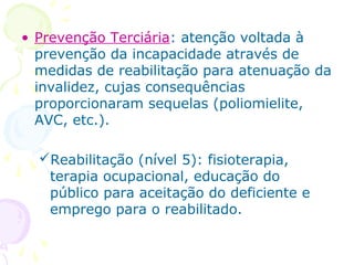 • Prevenção Terciária: atenção voltada à
prevenção da incapacidade através de
medidas de reabilitação para atenuação da
invalidez, cujas consequências
proporcionaram sequelas (poliomielite,
AVC, etc.).
Reabilitação (nível 5): fisioterapia,
terapia ocupacional, educação do
público para aceitação do deficiente e
emprego para o reabilitado.

 