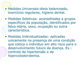 • Medidas Universais:dieta balanceada,
exercícios regulares, higiene dental.
• Medidas Seletivas: aconselhadas a grupos
específicos da população, identificados por
faixa etária, sexo, ocupação ou outra
característica.
• Medidas Individualizadas: aplicadas
unicamente na presença de uma condição
que coloca o indivíduo em alto risco para o
desenvolvimento futuro da doença. Ex.:
controle da hipertensão e da
hipercolesterolemia.

 