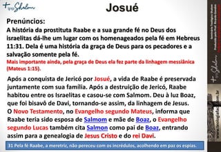 SeminárioTeológicoShalom
ProduzidopeloProf.RicardoGondim
Proibidaareproduçãosemautorização
Prenúncios:
A história da prostituta Raabe e a sua grande fé no Deus dos
israelitas dá-lhe um lugar com os homenageados pela fé em Hebreus
11:31. Dela é uma história da graça de Deus para os pecadores e a
salvação somente pela fé.
Mais importante ainda, pela graça de Deus ela fez parte da linhagem messiânica
(Mateus 1:15).
Após a conquista de Jericó por Josué, a vida de Raabe é preservada
juntamente com sua família. Após a destruição de Jericó, Raabe
habitou entre os Israelitas e casou-se com Salmom. Deu à luz Boaz,
que foi bisavô de Davi, tornando-se assim, da linhagem de Jesus.
O Novo Testamento, no Evangelho segundo Mateus, informa que
Raabe teria sido esposa de Salmom e mãe de Boaz, o Evangelho
segundo Lucas também cita Salmon como pai de Boaz, entrando
assim para a genealogia de Jesus Cristo e do rei Davi.
31 Pela fé Raabe, a meretriz, não pereceu com os incrédulos, acolhendo em paz os espias.
Josué
 