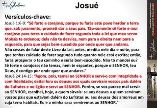 SeminárioTeológicoShalom
ProduzidopeloProf.RicardoGondim
Proibidaareproduçãosemautorização
Versículos-chave:
Josué 1:6-9: “Sê forte e corajoso, porque tu farás este povo herdar a terra
que, sob juramento, prometi dar a seus pais. Tão-somente sê forte e mui
corajoso para teres o cuidado de fazer segundo toda a lei que meu servo
Moisés te ordenou; dela não te desvies, nem para a direita nem para a
esquerda, para que sejas bem-sucedido por onde quer que andares.
Não cesses de falar deste Livro da Lei; antes, medita nele dia e noite, para
que tenhas cuidado de fazer segundo tudo quanto nele está escrito; então,
farás prosperar o teu caminho e serás bem-sucedido. Não to mandei eu?
Sê forte e corajoso; não temas, nem te espantes, porque o SENHOR, teu
Deus, é contigo por onde quer que andares.”
Josué 24:14-15: “Agora, pois, temei ao SENHOR e servi-o com integridade e
com fidelidade; deitai fora os deuses aos quais serviram vossos pais dalém
do Eufrates e no Egito e servi ao SENHOR. Porém, se vos parece mal servir
ao SENHOR, escolhei, hoje, a quem sirvais: se aos deuses a quem serviram
vossos pais que estavam dalém do Eufrates ou aos deuses dos amorreus em
cuja terra habitais. Eu e a minha casa serviremos ao SENHOR.”
Josué
 